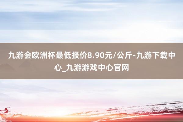 九游会欧洲杯最低报价8.90元/公斤-九游下载中心_九游游戏中心官网