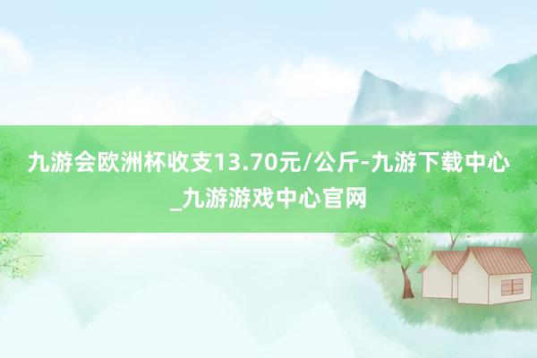 九游会欧洲杯收支13.70元/公斤-九游下载中心_九游游戏中心官网