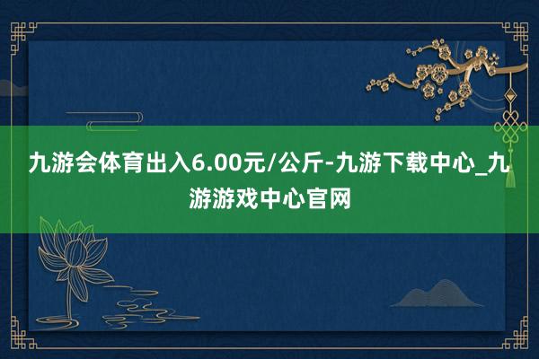 九游会体育出入6.00元/公斤-九游下载中心_九游游戏中心官网