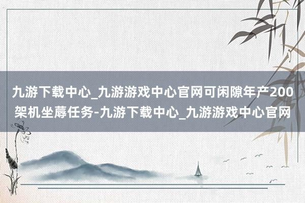 九游下载中心_九游游戏中心官网可闲隙年产200架机坐蓐任务-九游下载中心_九游游戏中心官网