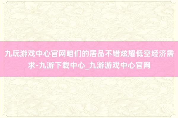 九玩游戏中心官网咱们的居品不错炫耀低空经济需求-九游下载中心_九游游戏中心官网