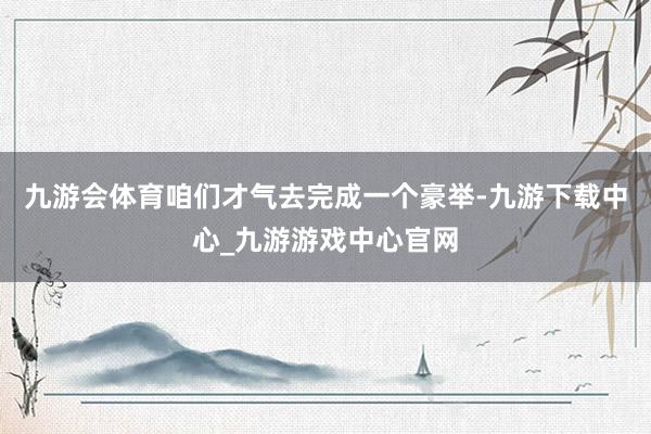 九游会体育咱们才气去完成一个豪举-九游下载中心_九游游戏中心官网