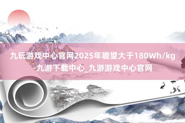 九玩游戏中心官网2025年瞻望大于180Wh/kg-九游下载中心_九游游戏中心官网