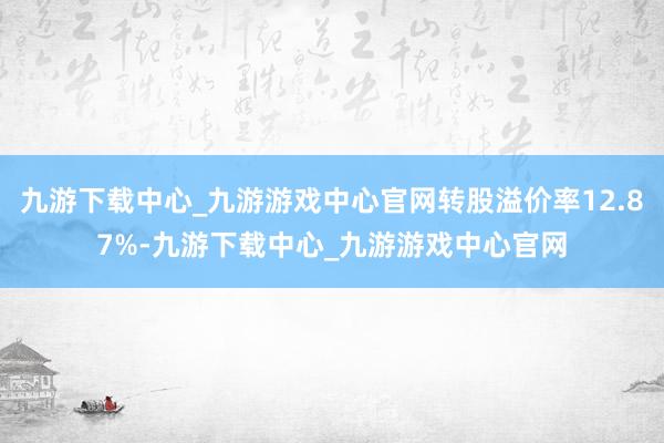 九游下载中心_九游游戏中心官网转股溢价率12.87%-九游下载中心_九游游戏中心官网