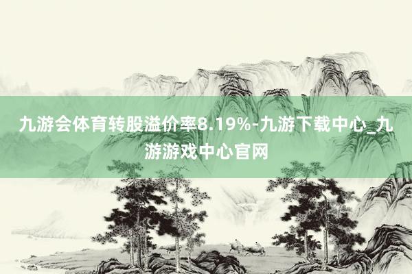 九游会体育转股溢价率8.19%-九游下载中心_九游游戏中心官网