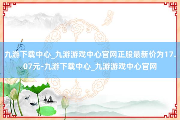 九游下载中心_九游游戏中心官网正股最新价为17.07元-九游下载中心_九游游戏中心官网