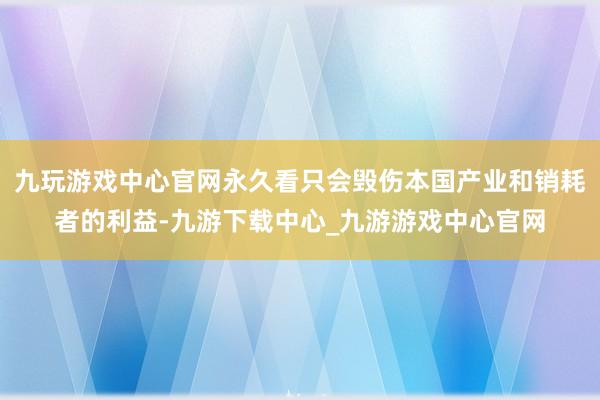 九玩游戏中心官网永久看只会毁伤本国产业和销耗者的利益-九游下载中心_九游游戏中心官网