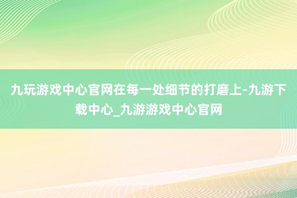 九玩游戏中心官网在每一处细节的打磨上-九游下载中心_九游游戏中心官网