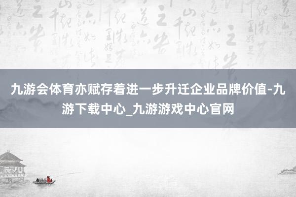 九游会体育亦赋存着进一步升迁企业品牌价值-九游下载中心_九游游戏中心官网