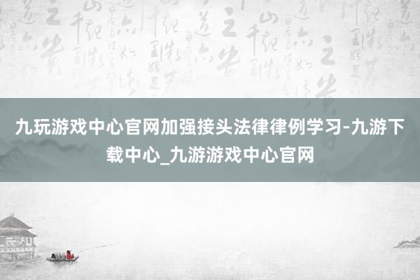 九玩游戏中心官网加强接头法律律例学习-九游下载中心_九游游戏中心官网