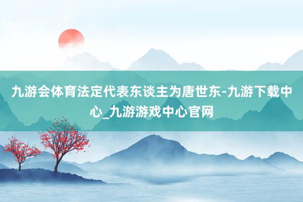 九游会体育法定代表东谈主为唐世东-九游下载中心_九游游戏中心官网