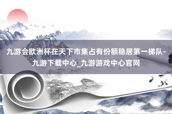 九游会欧洲杯在天下市集占有份额稳居第一梯队-九游下载中心_九游游戏中心官网