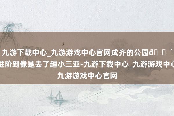 九游下载中心_九游游戏中心官网成齐的公园🌴仍是进阶到像是去了趟小三亚-九游下载中心_九游游戏中心官网