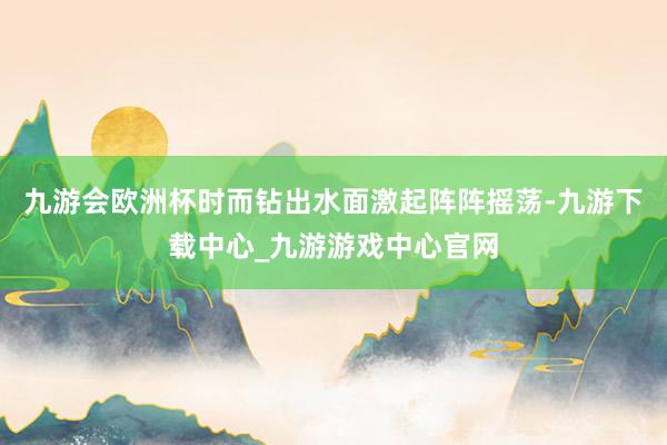 九游会欧洲杯时而钻出水面激起阵阵摇荡-九游下载中心_九游游戏中心官网