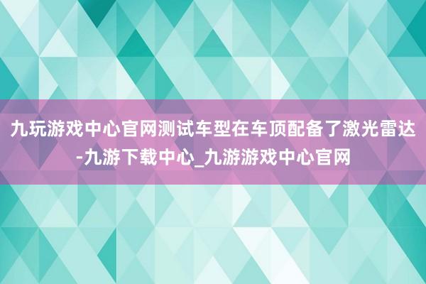 九玩游戏中心官网测试车型在车顶配备了激光雷达-九游下载中心_九游游戏中心官网