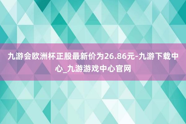 九游会欧洲杯正股最新价为26.86元-九游下载中心_九游游戏中心官网