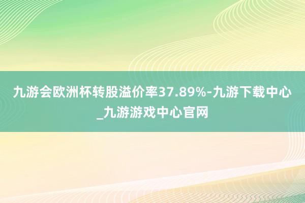 九游会欧洲杯转股溢价率37.89%-九游下载中心_九游游戏中心官网