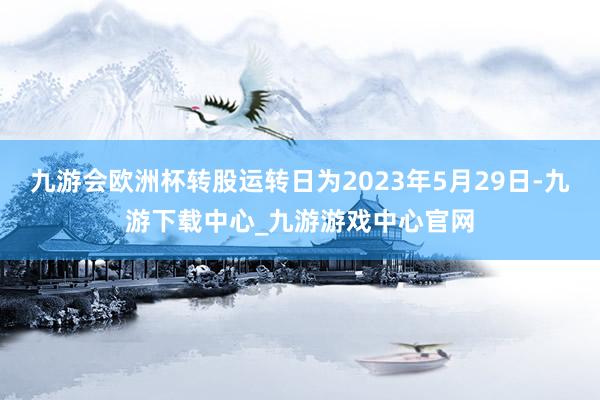 九游会欧洲杯转股运转日为2023年5月29日-九游下载中心_九游游戏中心官网