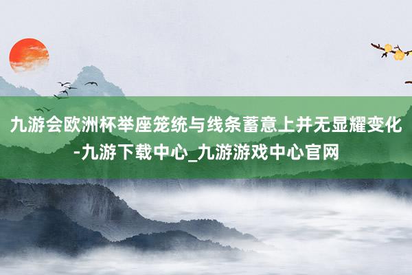 九游会欧洲杯举座笼统与线条蓄意上并无显耀变化-九游下载中心_九游游戏中心官网