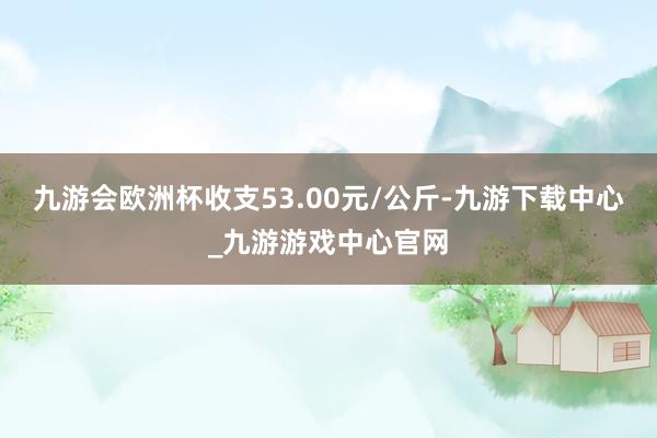 九游会欧洲杯收支53.00元/公斤-九游下载中心_九游游戏中心官网