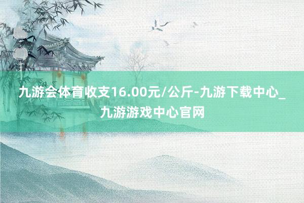 九游会体育收支16.00元/公斤-九游下载中心_九游游戏中心官网