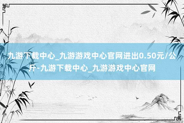 九游下载中心_九游游戏中心官网进出0.50元/公斤-九游下载中心_九游游戏中心官网