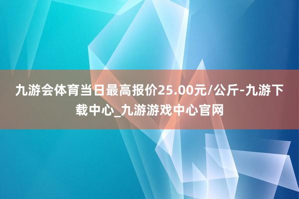 九游会体育当日最高报价25.00元/公斤-九游下载中心_九游游戏中心官网