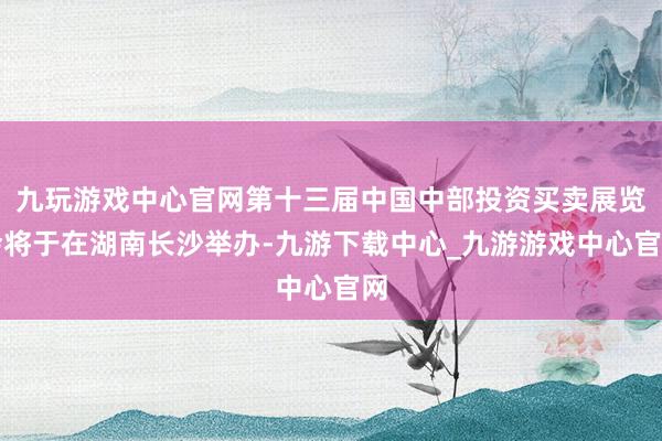 九玩游戏中心官网第十三届中国中部投资买卖展览会将于在湖南长沙举办-九游下载中心_九游游戏中心官网