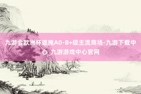 九游会欧洲杯遮掩A0-B+级主流商场-九游下载中心_九游游戏中心官网