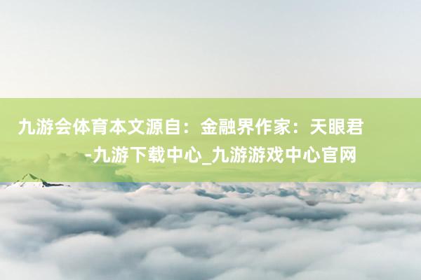 九游会体育本文源自：金融界作家：天眼君            -九游下载中心_九游游戏中心官网