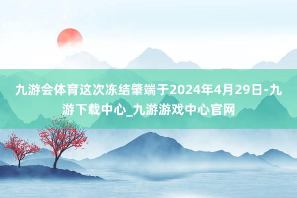 九游会体育这次冻结肇端于2024年4月29日-九游下载中心_九游游戏中心官网