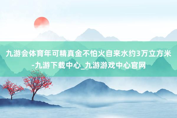 九游会体育年可精真金不怕火自来水约3万立方米-九游下载中心_九游游戏中心官网