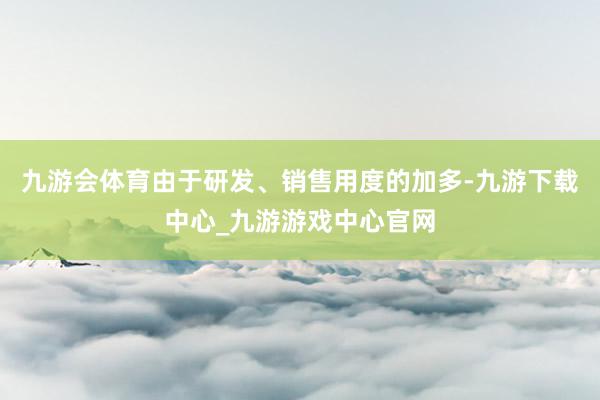 九游会体育由于研发、销售用度的加多-九游下载中心_九游游戏中心官网