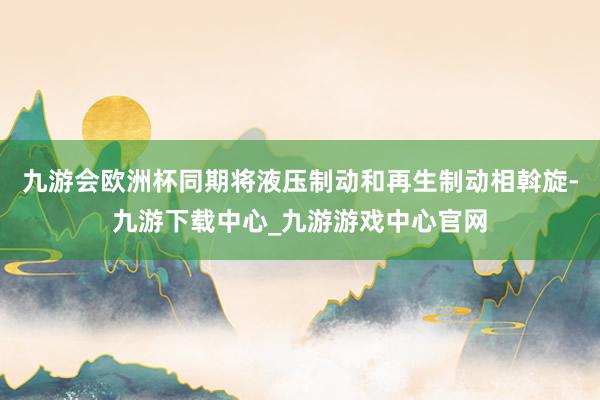 九游会欧洲杯同期将液压制动和再生制动相斡旋-九游下载中心_九游游戏中心官网