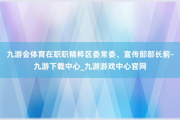 九游会体育在职职精粹区委常委、宣传部部长前-九游下载中心_九游游戏中心官网