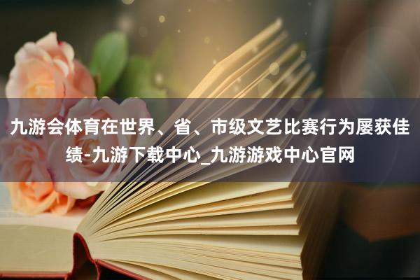 九游会体育在世界、省、市级文艺比赛行为屡获佳绩-九游下载中心_九游游戏中心官网