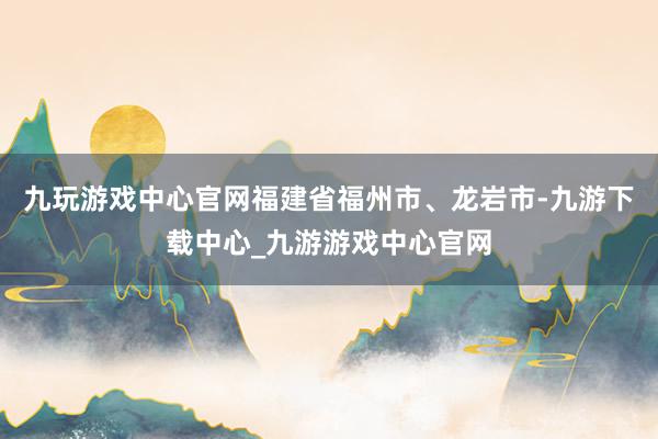 九玩游戏中心官网福建省福州市、龙岩市-九游下载中心_九游游戏中心官网