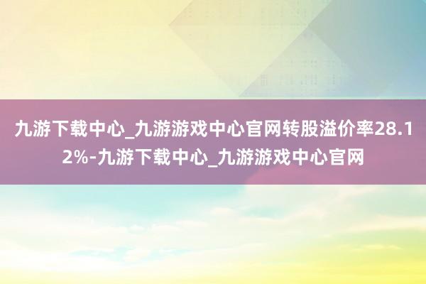 九游下载中心_九游游戏中心官网转股溢价率28.12%-九游下载中心_九游游戏中心官网