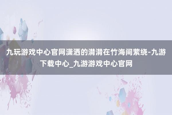 九玩游戏中心官网潇洒的潸潸在竹海间萦绕-九游下载中心_九游游戏中心官网