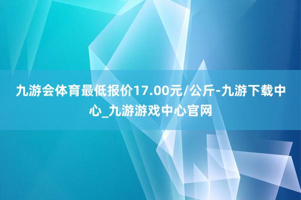 九游会体育最低报价17.00元/公斤-九游下载中心_九游游戏中心官网