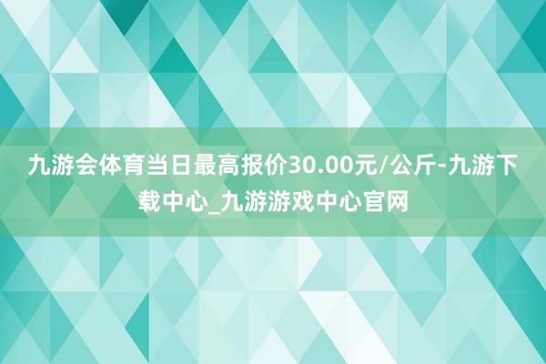 九游会体育当日最高报价30.00元/公斤-九游下载中心_九游游戏中心官网