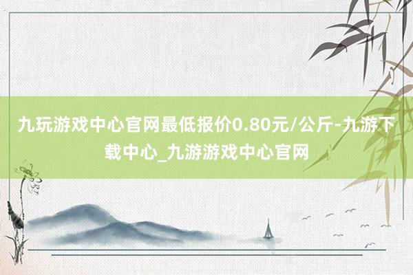 九玩游戏中心官网最低报价0.80元/公斤-九游下载中心_九游游戏中心官网