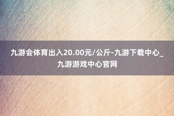 九游会体育出入20.00元/公斤-九游下载中心_九游游戏中心官网