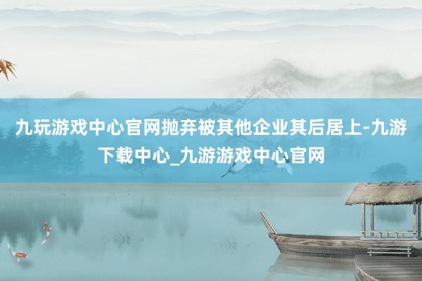 九玩游戏中心官网抛弃被其他企业其后居上-九游下载中心_九游游戏中心官网