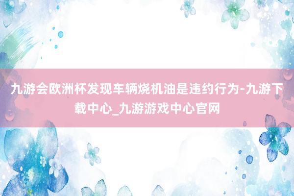 九游会欧洲杯发现车辆烧机油是违约行为-九游下载中心_九游游戏中心官网