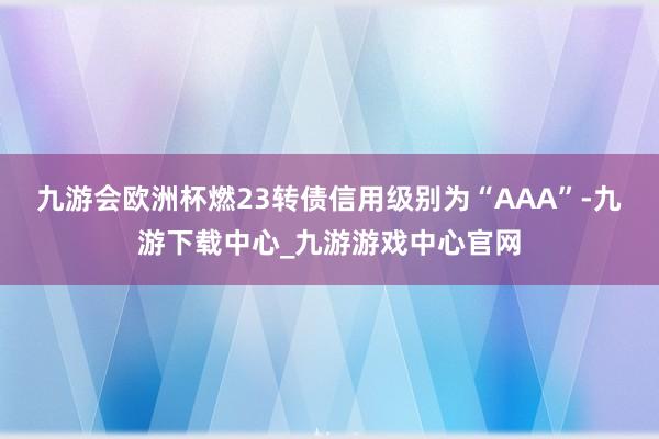 九游会欧洲杯燃23转债信用级别为“AAA”-九游下载中心_九游游戏中心官网