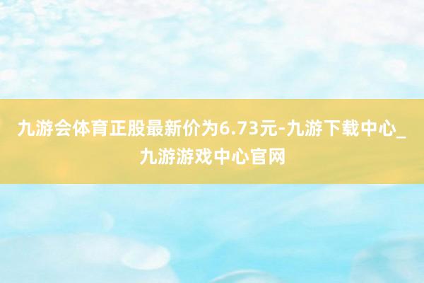 九游会体育正股最新价为6.73元-九游下载中心_九游游戏中心官网