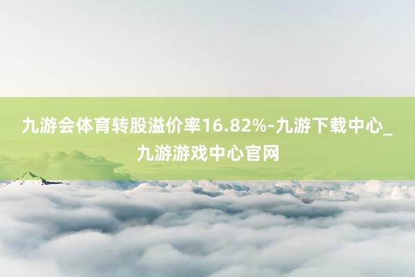 九游会体育转股溢价率16.82%-九游下载中心_九游游戏中心官网