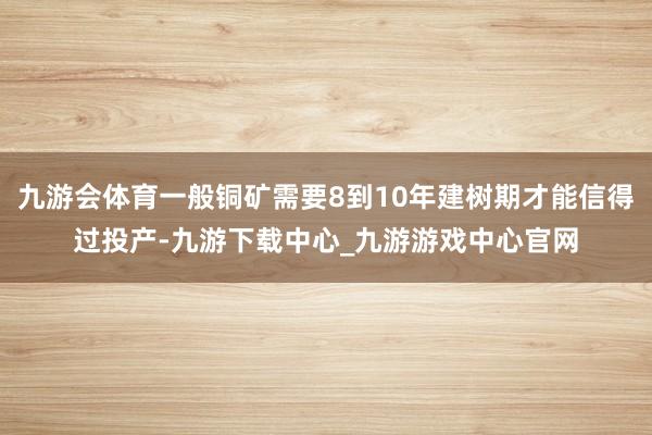 九游会体育一般铜矿需要8到10年建树期才能信得过投产-九游下载中心_九游游戏中心官网