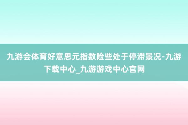 九游会体育好意思元指数险些处于停滞景况-九游下载中心_九游游戏中心官网